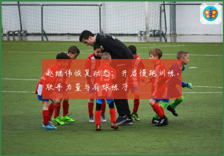 赵继伟恢复动态：开启慢跑训练，联手力量与有球练习