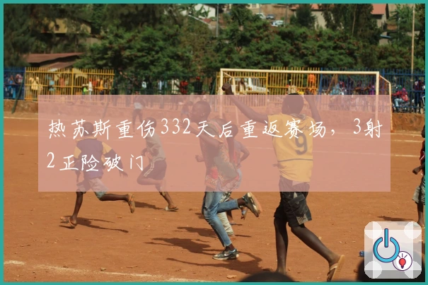 热苏斯重伤332天后重返赛场，3射2正险破门