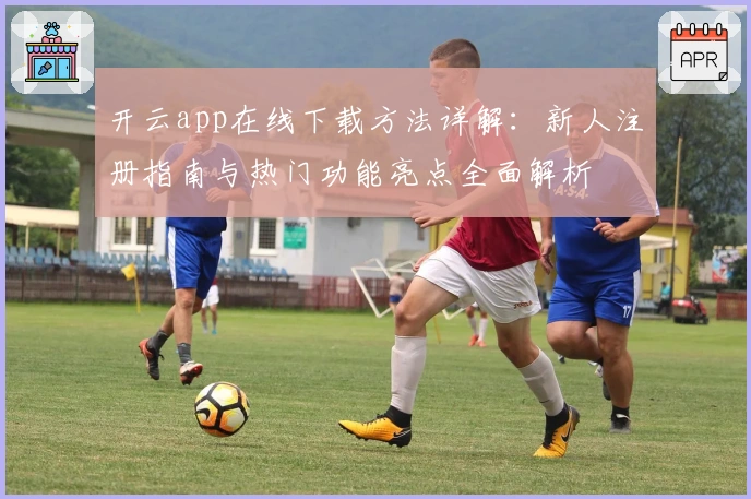 开云app在线下载方法详解：新人注册指南与热门功能亮点全面解析
