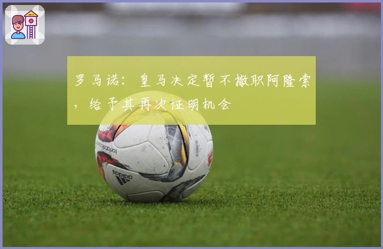 罗马诺:皇马决定暂不撤职阿隆索,给予其再次证明机会