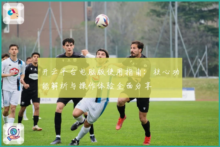 开云平台电脑版使用指南：核心功能解析与操作体验全面分享