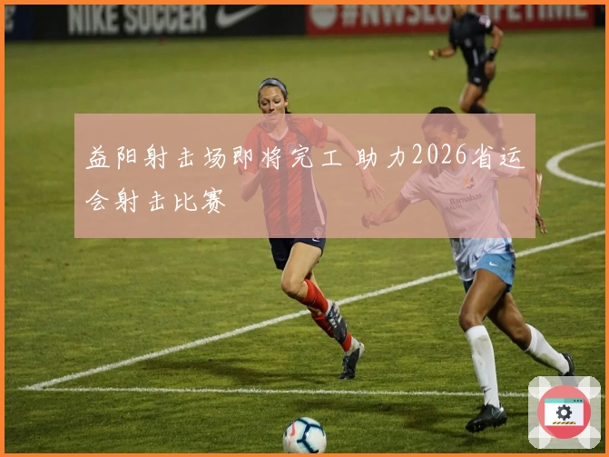 益阳射击场即将完工 助力2026省运会射击比赛