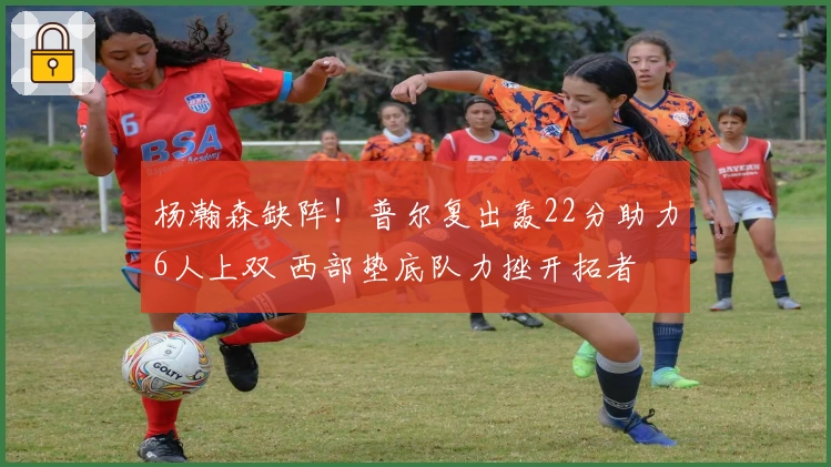 杨瀚森缺阵！普尔复出轰22分助力6人上双 西部垫底队力挫开拓者