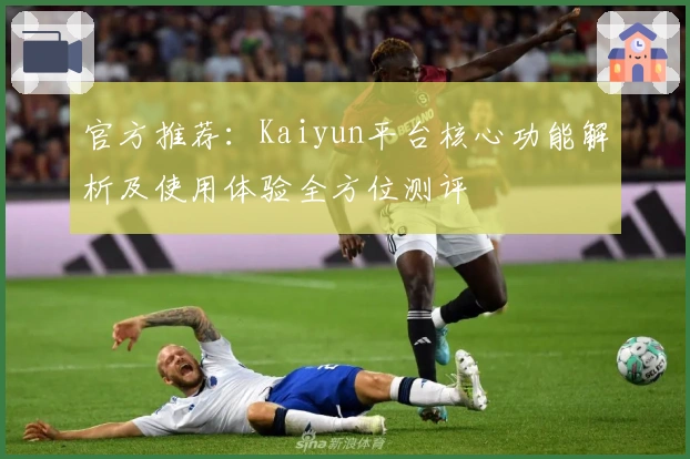 官方推荐：Kaiyun平台核心功能解析及使用体验全方位测评