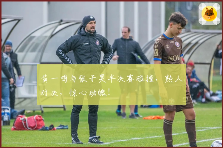 黄一鸣与张子昊半决赛碰撞，熟人对决，惊心动魄！