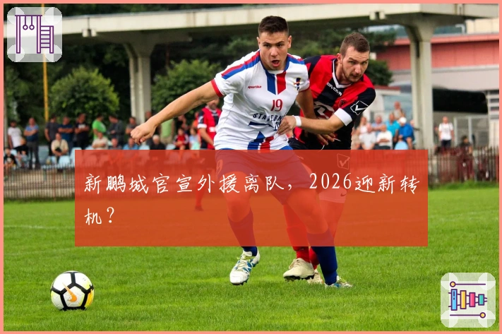 新鹏城官宣外援离队,2026迎新转机?
