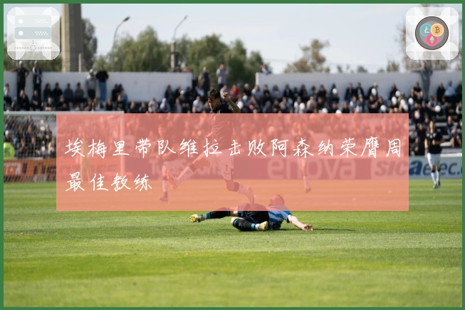 埃梅里带队维拉击败阿森纳荣膺周最佳教练