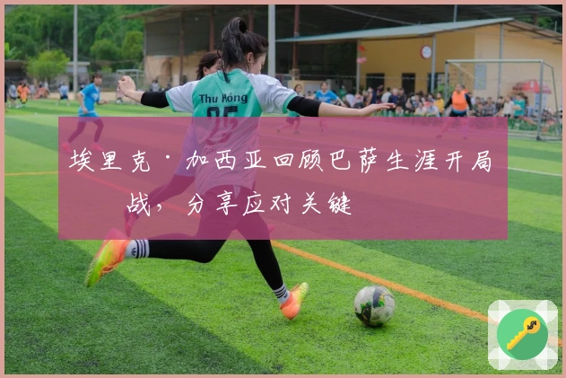 埃里克·加西亚回顾巴萨生涯开局挑战,分享应对关键