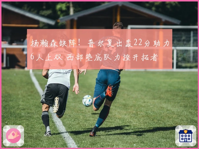 杨瀚森缺阵!普尔复出轰22分助力6人上双 西部垫底队力挫开拓者