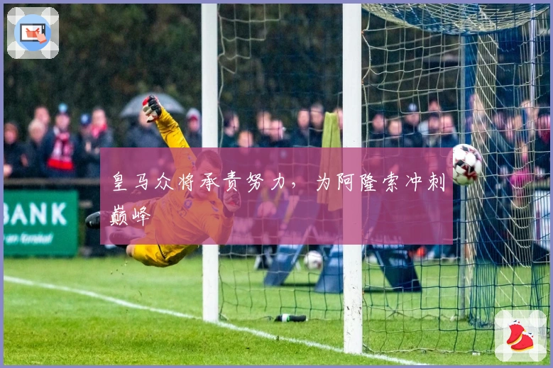 皇马众将承责努力，为阿隆索冲刺巅峰