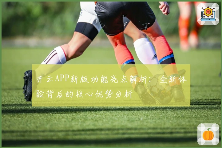 开云APP新版功能亮点解析：全新体验背后的核心优势分析