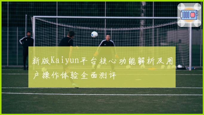 新版Kaiyun平台核心功能解析及用户操作体验全面测评