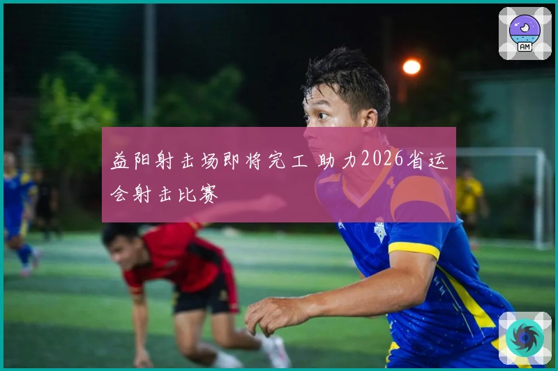 益阳射击场即将完工 助力2026省运会射击比赛