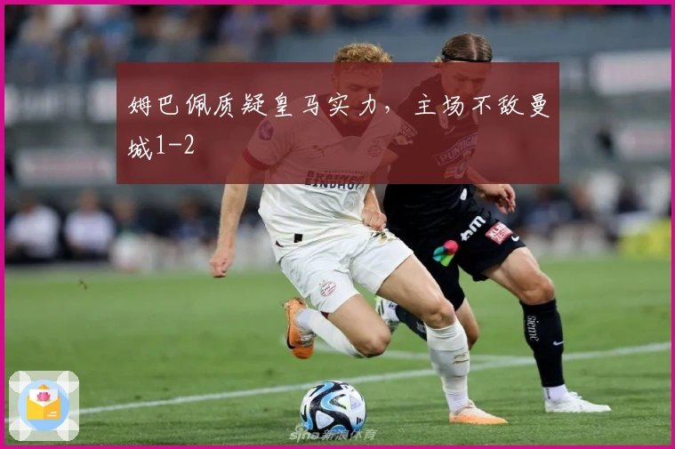 姆巴佩质疑皇马实力，主场不敌曼城1-2