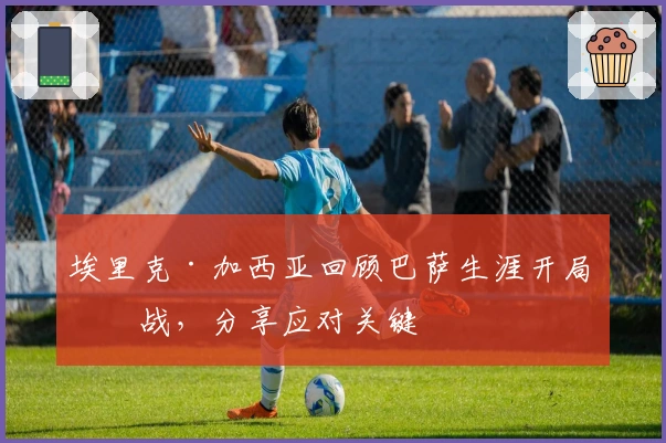 埃里克·加西亚回顾巴萨生涯开局挑战，分享应对关键