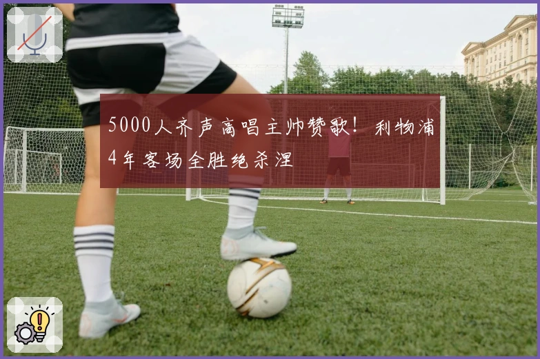 5000人齐声高唱主帅赞歌！利物浦4年客场全胜绝杀涅槃